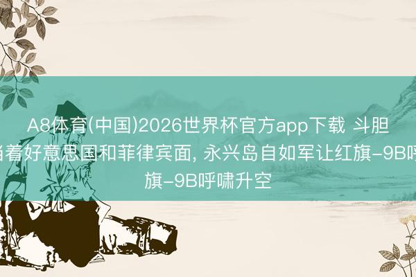 A8体育(中国)2026世界杯官方app下载 斗胆亮剑! 当着好意思国和菲律宾面， 永兴岛自如军让红旗-9B呼啸升空