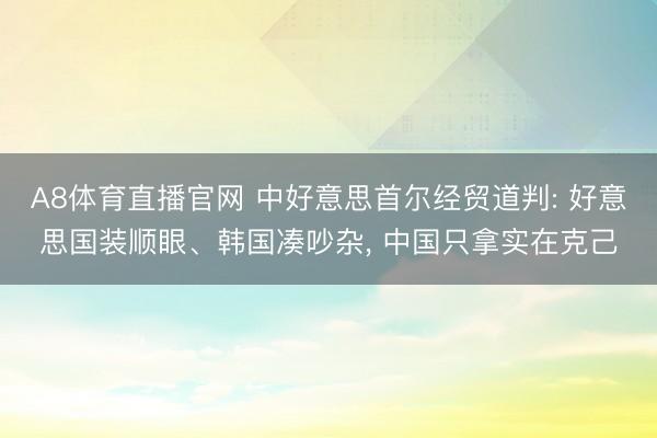 A8体育直播官网 中好意思首尔经贸道判: 好意思国装顺眼、韩国凑吵杂， 中国只拿实在克己
