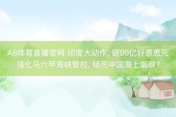A8体育直播官网 印度大动作， 砸99亿好意思元强化马六甲海峡管控， 锁死中国海上咽喉?