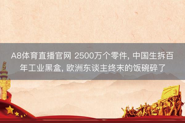 A8体育直播官网 2500万个零件， 中国生拆百年工业黑盒， 欧洲东谈主终末的饭碗碎了
