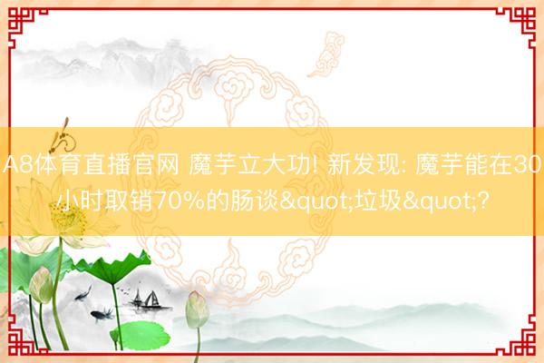 A8体育直播官网 魔芋立大功! 新发现: 魔芋能在30小时取销70%的肠谈"垃圾"?