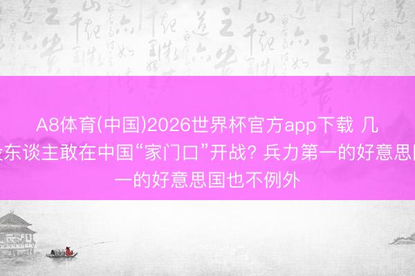 A8体育(中国)2026世界杯官方app下载 几十年为何没东谈主敢在中国“家门口”开战? 兵力第一的好意思国也不例外