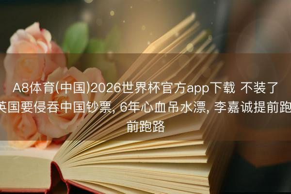 A8体育(中国)2026世界杯官方app下载 不装了， 英国要侵吞中国钞票， 6年心血吊水漂， 李嘉诚提前跑路