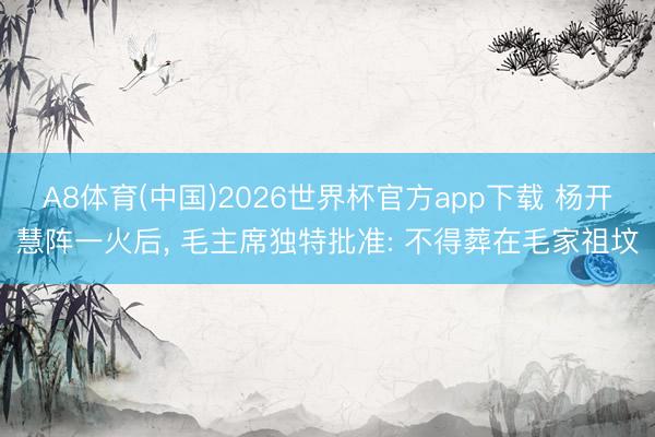 A8体育(中国)2026世界杯官方app下载 杨开慧阵一火后， 毛主席独特批准: 不得葬在毛家祖坟