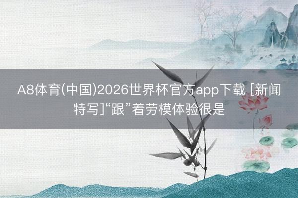 A8体育(中国)2026世界杯官方app下载 [新闻特写]“跟”着劳模体验很是