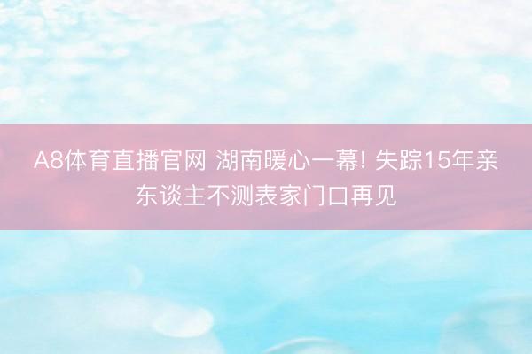 A8体育直播官网 湖南暖心一幕! 失踪15年亲东谈主不测表家门口再见