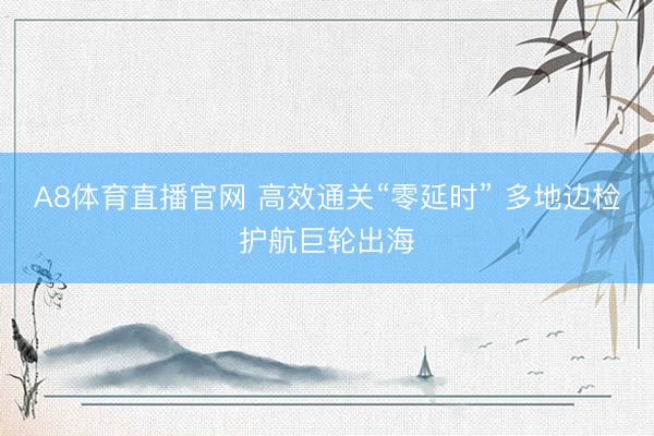 A8体育直播官网 高效通关“零延时” 多地边检护航巨轮出海