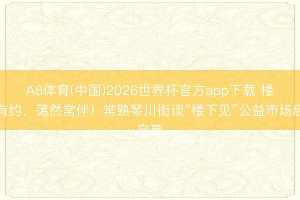A8体育(中国)2026世界杯官方app下载 楼下有约，蔼然常伴！常熟琴川街谈“楼下见”公益市场启幕