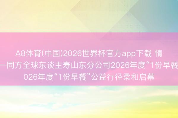 A8体育(中国)2026世界杯官方app下载 情暖曙光 爱润初心——同方全球东谈主寿山东分公司2026年度“1份早餐”公益行径柔和启幕
