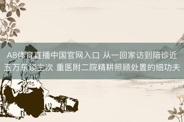 A8体育直播中国官网入口 从一回家访到陪诊近五万东谈主次 重医附二院精耕照顾处置的细功夫