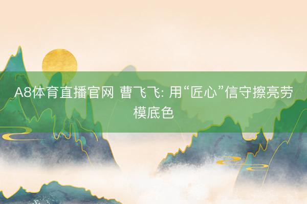 A8体育直播官网 曹飞飞: 用“匠心”信守擦亮劳模底色