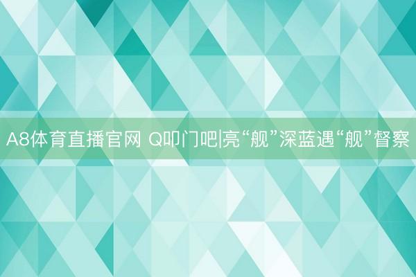 A8体育直播官网 Q叩门吧|亮“舰”深蓝遇“舰”督察