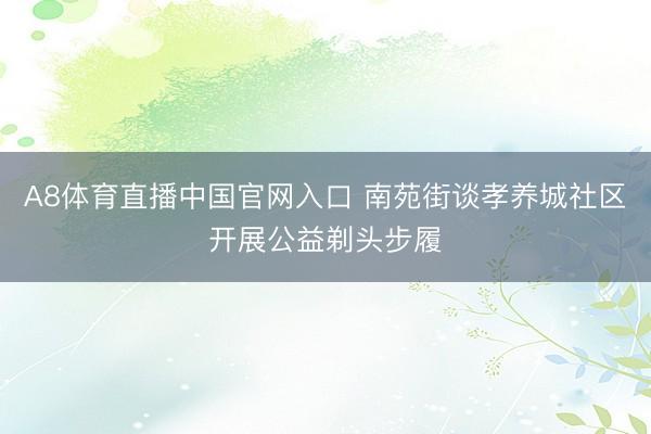 A8体育直播中国官网入口 南苑街谈孝养城社区开展公益剃头步履