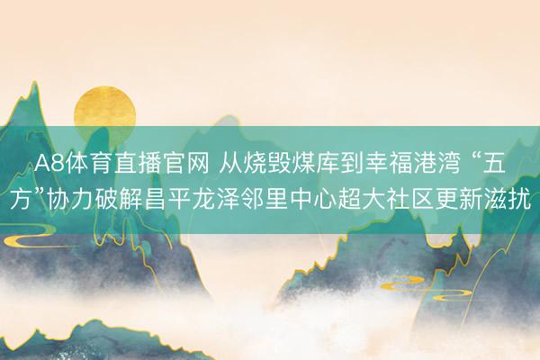 A8体育直播官网 从烧毁煤库到幸福港湾 “五方”协力破解昌平龙泽邻里中心超大社区更新滋扰
