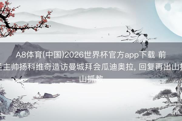 A8体育(中国)2026世界杯官方app下载 前国足主帅扬科维奇造访曼城拜会瓜迪奥拉， 回复再出山抓教