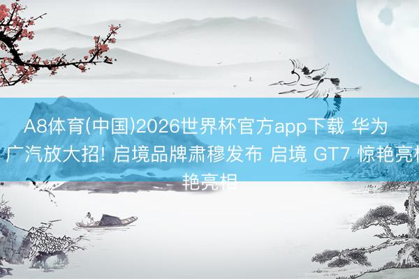 A8体育(中国)2026世界杯官方app下载 华为 + 广汽放大招! 启境品牌肃穆发布 启境 GT7 惊艳亮相
