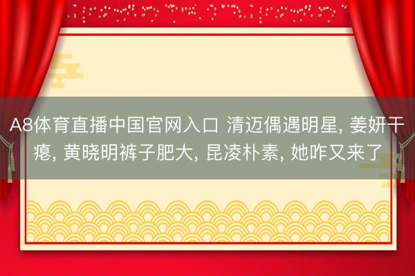 A8体育直播中国官网入口 清迈偶遇明星， 姜妍干瘪， 黄晓明裤子肥大， 昆凌朴素， 她咋又来了