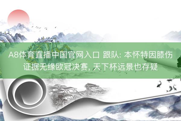 A8体育直播中国官网入口 跟队: 本怀特因膝伤证据无缘欧冠决赛， 天下杯远景也存疑
