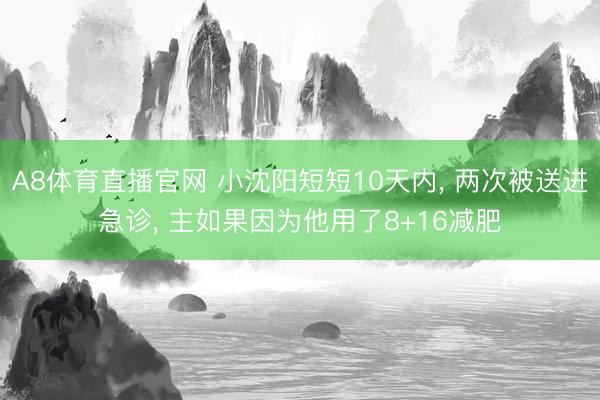 A8体育直播官网 小沈阳短短10天内， 两次被送进急诊， 主如果因为他用了8+16减肥