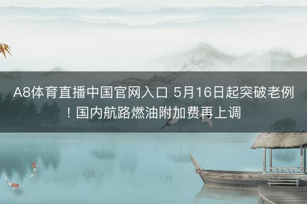 A8体育直播中国官网入口 5月16日起突破老例! 国内航路燃油附加费再上调