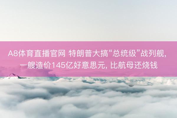 A8体育直播官网 特朗普大搞“总统级”战列舰， 一艘造价145亿好意思元， 比航母还烧钱