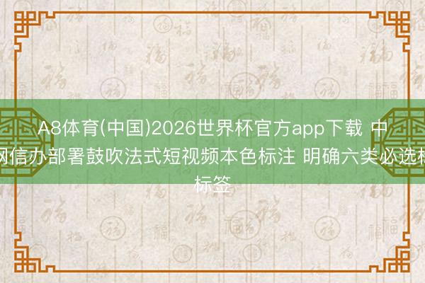A8体育(中国)2026世界杯官方app下载 中央网信办部署鼓吹法式短视频本色标注 明确六类必选标签