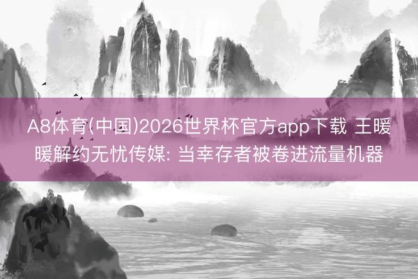A8体育(中国)2026世界杯官方app下载 王暖暖解约无忧传媒: 当幸存者被卷进流量机器