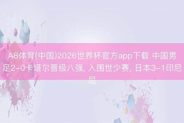A8体育(中国)2026世界杯官方app下载 中国男足2-0卡塔尔晋级八强， 入围世少赛， 日本3-1印尼