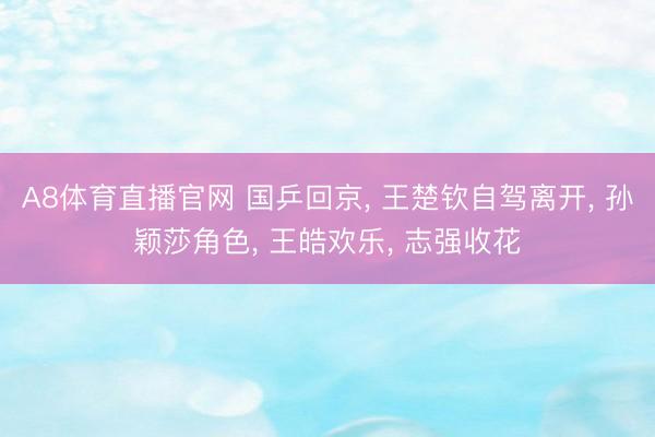 A8体育直播官网 国乒回京， 王楚钦自驾离开， 孙颖莎角色， 王皓欢乐， 志强收花