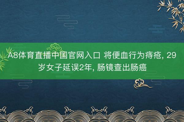 A8体育直播中国官网入口 将便血行为痔疮， 29岁女子延误2年， 肠镜查出肠癌