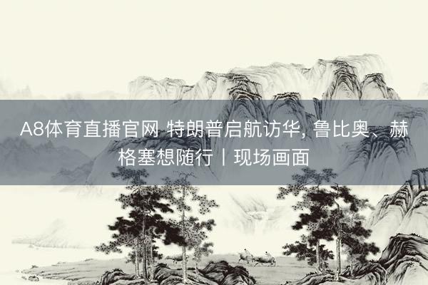 A8体育直播官网 特朗普启航访华， 鲁比奥、赫格塞想随行丨现场画面