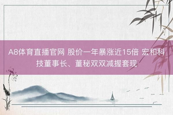 A8体育直播官网 股价一年暴涨近15倍 宏和科技董事长、董秘双双减握套现