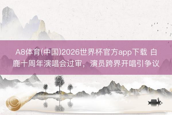 A8体育(中国)2026世界杯官方app下载 白鹿十周年演唱会过审，演员跨界开唱引争议