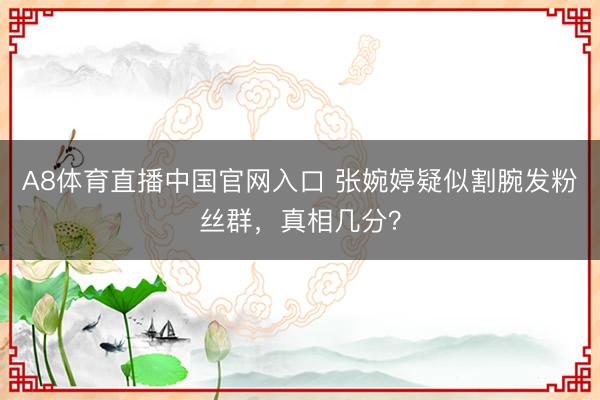 A8体育直播中国官网入口 张婉婷疑似割腕发粉丝群，真相几分？