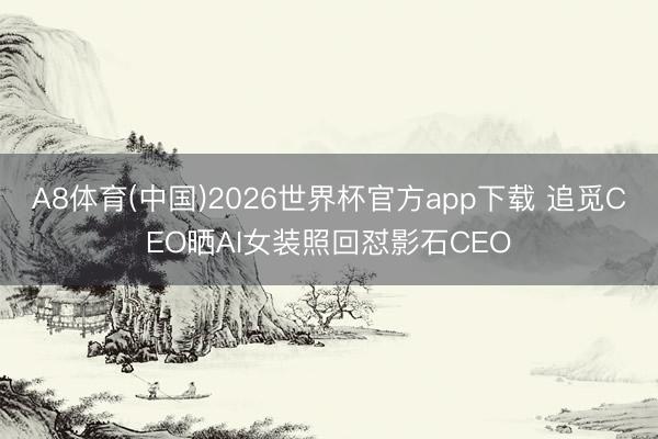 A8体育(中国)2026世界杯官方app下载 追觅CEO晒AI女装照回怼影石CEO