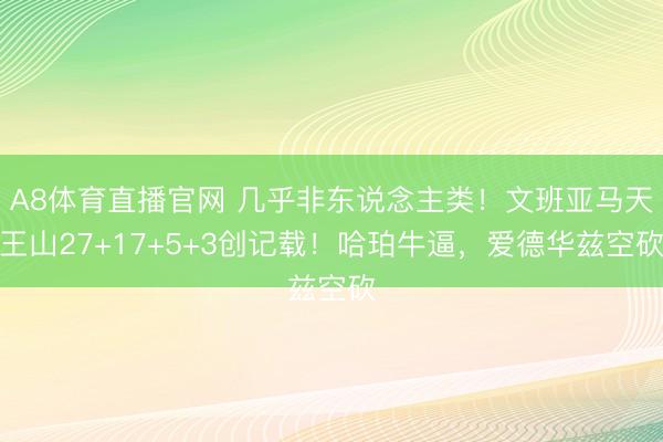 A8体育直播官网 几乎非东说念主类！文班亚马天王山27+17+5+3创记载！哈珀牛逼，爱德华兹空砍