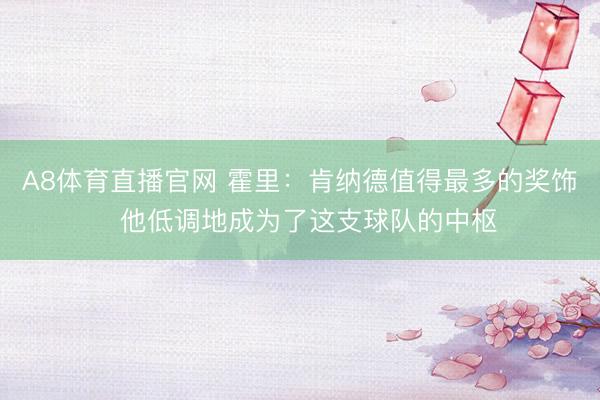 A8体育直播官网 霍里：肯纳德值得最多的奖饰  他低调地成为了这支球队的中枢