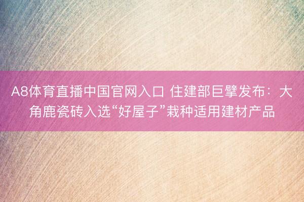 A8体育直播中国官网入口 住建部巨擘发布：大角鹿瓷砖入选“好屋子”栽种适用建材产品