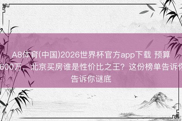 A8体育(中国)2026世界杯官方app下载 预算500-600万，北京买房谁是性价比之王？这份榜单告诉你谜底