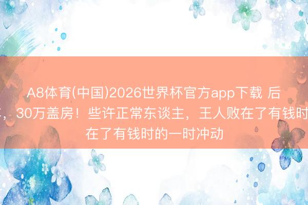A8体育(中国)2026世界杯官方app下载 后悔45万买车，30万盖房！些许正常东谈主，王人败在了有钱时的一时冲动