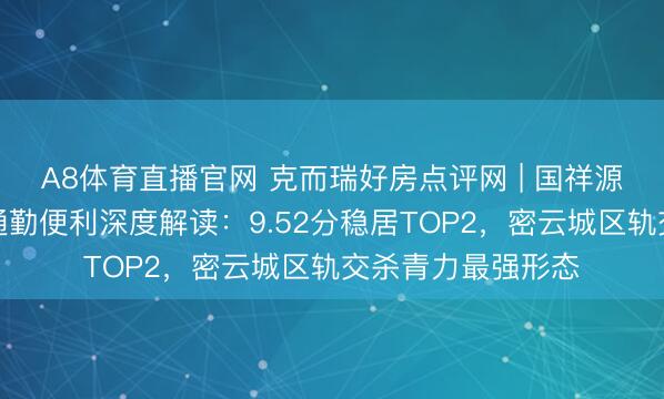 A8体育直播官网 克而瑞好房点评网 | 国祥源境轨说念交通与通勤便利深度解读：9.52分稳居TOP2，密云城区轨交杀青力最强形态