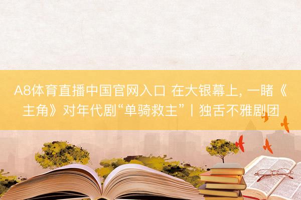 A8体育直播中国官网入口 在大银幕上， 一睹《主角》对年代剧“单骑救主”丨独舌不雅剧团