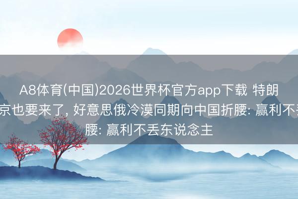 A8体育(中国)2026世界杯官方app下载 特朗普来了， 普京也要来了， 好意思俄冷漠同期向中国折腰: 赢利不丢东说念主