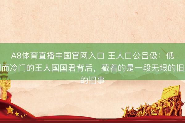 A8体育直播中国官网入口 王人口公吕伋：低调而冷门的王人国国君背后，藏着的是一段无垠的旧事