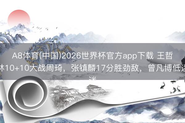 A8体育(中国)2026世界杯官方app下载 王哲林10+10大战周琦，张镇麟17分胜劲敌，曾凡博低迷