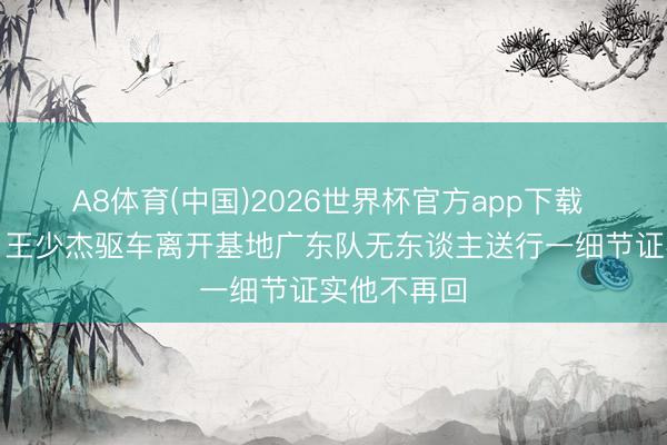 A8体育(中国)2026世界杯官方app下载 精致离队！王少杰驱车离开基地广东队无东谈主送行一细节证实他不再回
