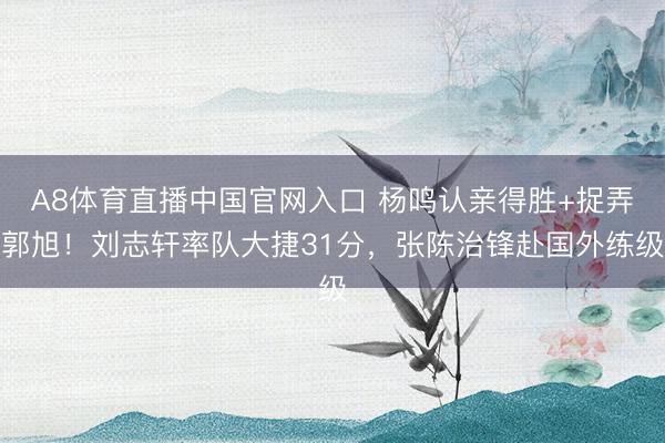 A8体育直播中国官网入口 杨鸣认亲得胜+捉弄郭旭！刘志轩率队大捷31分，张陈治锋赴国外练级