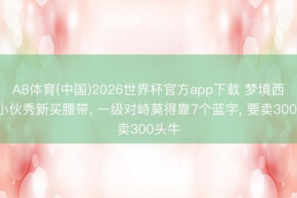 A8体育(中国)2026世界杯官方app下载 梦境西游: 小伙秀新买腰带， 一级对峙莫得靠7个蓝字， 要卖300头牛