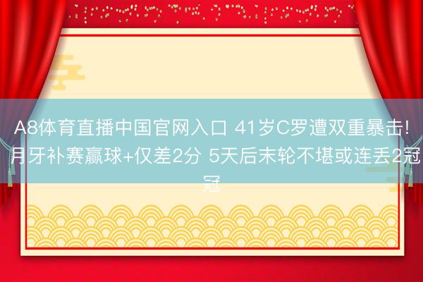 A8体育直播中国官网入口 41岁C罗遭双重暴击! 月牙补赛赢球+仅差2分 5天后末轮不堪或连丢2冠