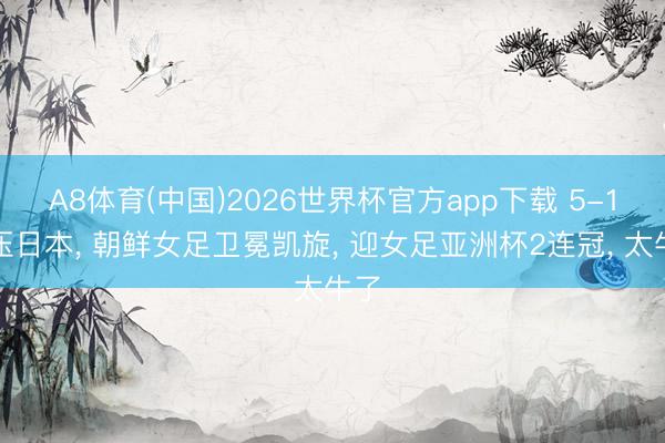 A8体育(中国)2026世界杯官方app下载 5-1碾压日本， 朝鲜女足卫冕凯旋， 迎女足亚洲杯2连冠， 太牛了